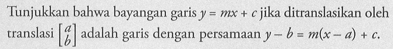 Tunjukkan bahwa bayangan garis y=mx+c jika ditranslasikan oleh translasi [a b] adalah garis dengan persamaan y-b=m(x-a)+c 