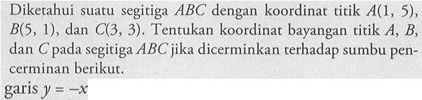 Diketahui suatu segitiga ABC dengan koordinat titik A(1, 5), B(5, 1) , dan C(3, 3) . Tentukan koordinat bayangan titik A, B, dan C pada segitiga ABC jika dicerminkan terhadap sumbu pencerminan berikut. y=-x