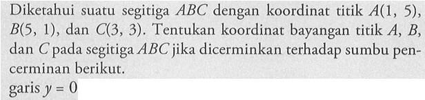 Diketahui suatu segitiga ABC dengan koordinat titik A(1, 5), B(5, 1), dan C(3, 3). Tentukan koordinat bayangan titik A, B, dan C pada segitiga ABC jika dicerminkan terhadap sumbu pen- cerminan berikut. garis y = 0