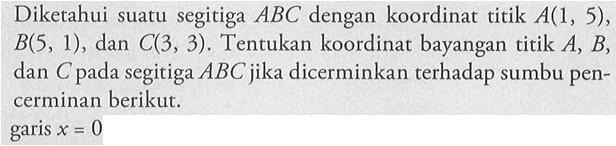 Diketahui suatu segitiga ABC dengan koordinat titik A(1, 5), B(S, 1) , dan C(3, 3) . Tentukan koordinat bayangan titik A, B, dan C pada segitiga ABC jika dicerminkan terhadap sumbu pen-cerminan berikut. garis x=0