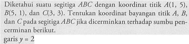 Diketahui suatu segitiga ABC dengan koordinat titik A(1, 5), B(S, 1) , dan C(3, 3) . Tentukan koordinat bayangan titik A, B, dan C pada segitiga ABC jika dicerminkan terhadap sumbu pen-cerminan berikut- garis y = 2