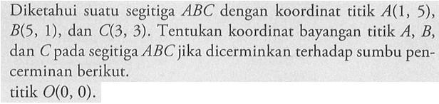 Diketahui suatu segitiga ABC dengan koordinat titik A(1, 5), B(5, 1) , dan C(3, 3). Tentukan koordinat bayangan titik A, B, dan C pada segitiga ABC jika dicerminkan terhadap sumbu pen-cerminan berikut. titik O(0, 0).