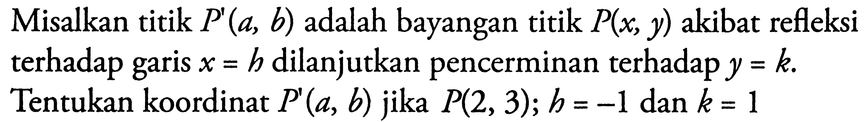 Misalkan titik P'(a, b) adalah bayangan titik P(x, y) akibat refleksi terhadap garis x=h dilanjutkan pencerminan terhadap y=k. Tentukan koordinat P'(a, b) jika P(2, 3); h=-1 dan k=1