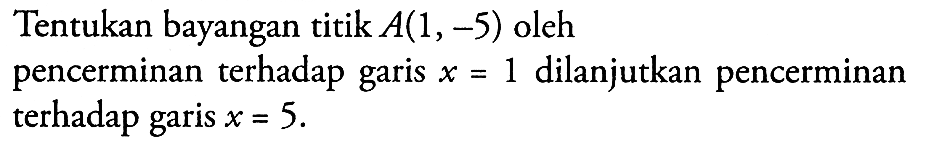 Tentukan bayangan titik A(1,-5) oleh pencerminan terhadap x = 1 dilanjutkan pencerminan garis terhadap garis x= 5.