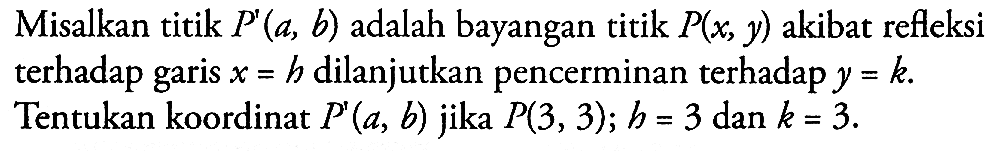 Misalkan titik P(a, b) adalah bayangan titik P(x, y) akibat refleksi terhadap garis x=b dilanjutkan pencerminan terhadap y=k. Tentukan koordinat P'(a, b) jika P(3, 3); b=3 dan k=3.