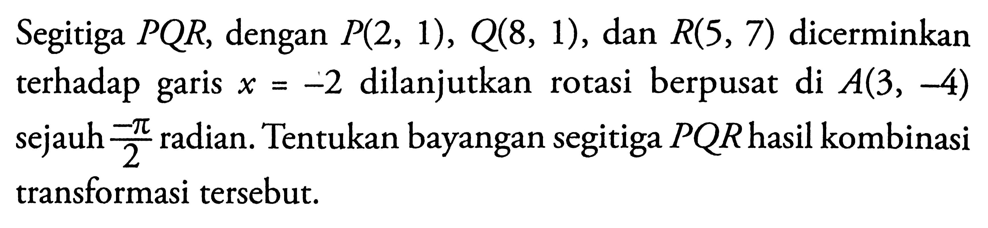 Segitiga PQR, dengan P(2, 1), Q(8, 1), dan R(S, 7) dicerminkan terhadap garis x=-2 dilanjutkan berpusat di A(3, -4) sejauh -pi/2 radian. Tentukan bayangan segitiga PQRhasil kombinasi transformasi tersebut.