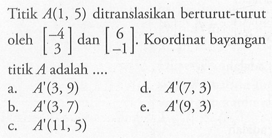 Titik A(1,5) ditranslasikan berturut-turut oleh [-4 3] dan [6 -1]. Koordinat bayangan titik A adalah....