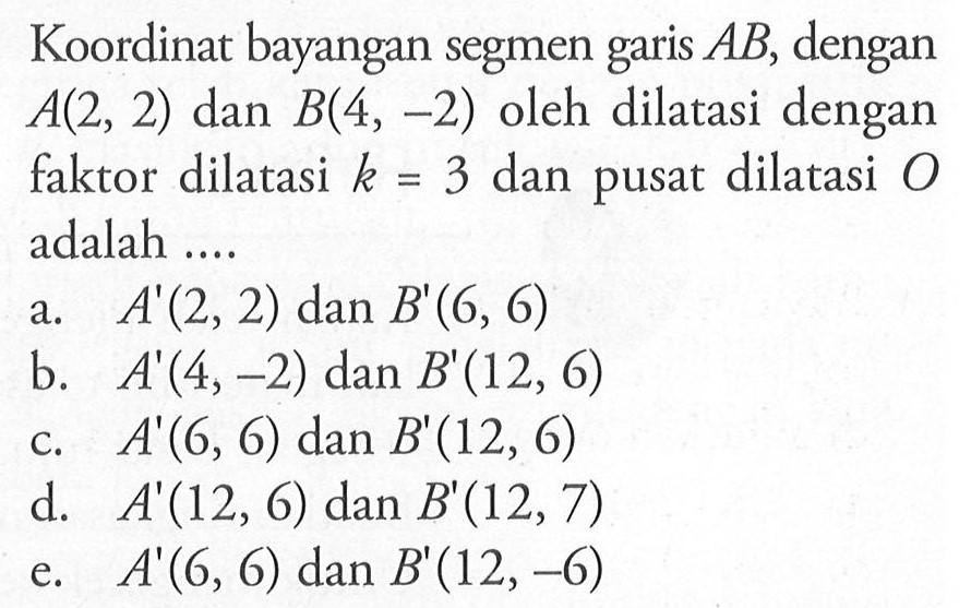 Koordinat bayangan segmen AB, dengan garis A(2, 2) dan B(4, -2) oleh dilatasi dengan faktor dilatasi k=3 dan pusat dilatasi O adalah....