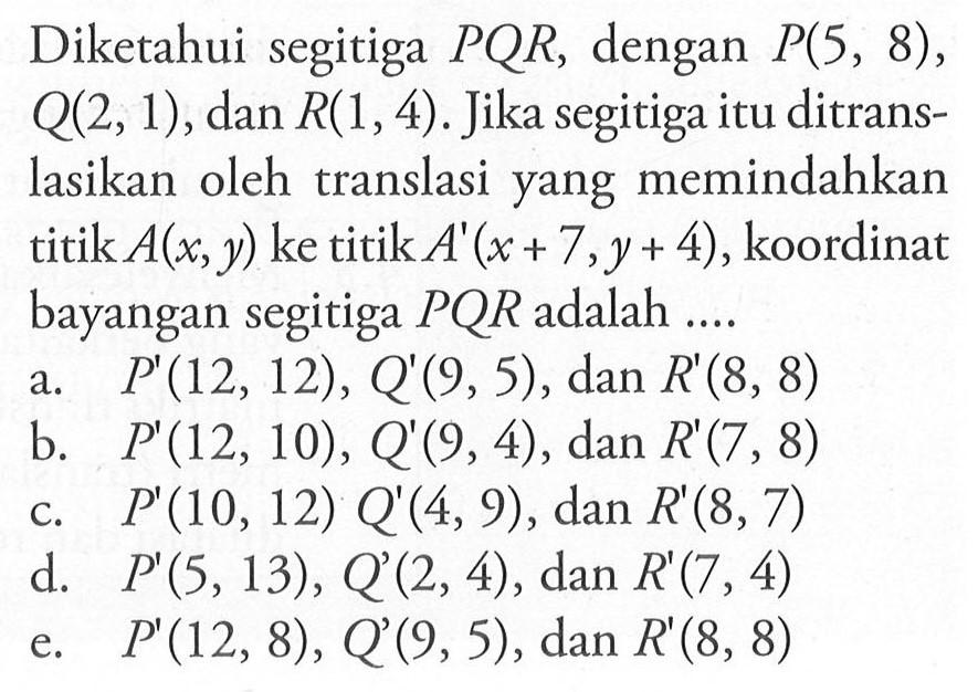 Diketahui segitiga PQR, dengan P(5, 8), Q(2, 1), dan R(1,4). Jika segitiga itu ditrans-lasikan oleh translasi yang memindahkan titik A(x, y) ke titik A'(x+7,y+4), koordinat bayangan segitiga PQR adalah