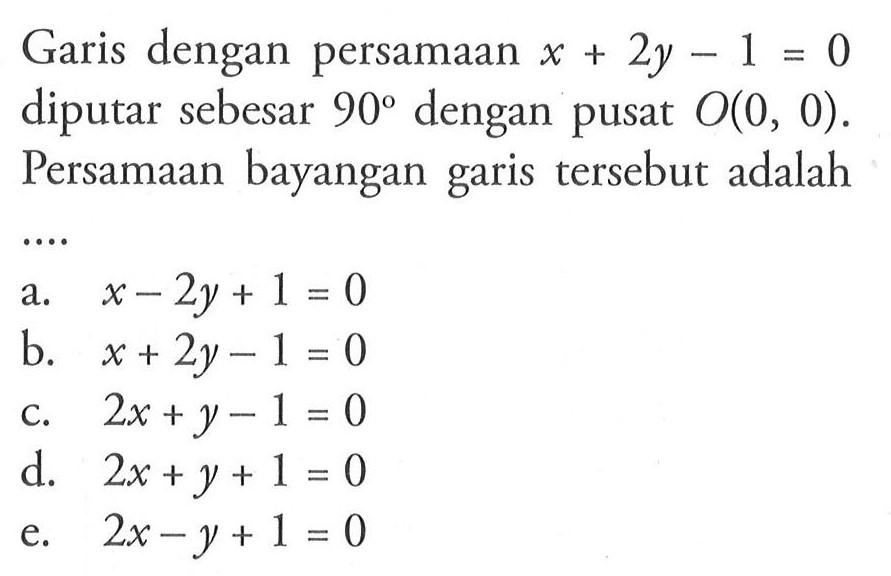 Garis dengan persamaan x+2y-1=0 diputar sebesar 90 dengan pusat O(0, 0). Persamaan bayangan garis tersebut adalah ....