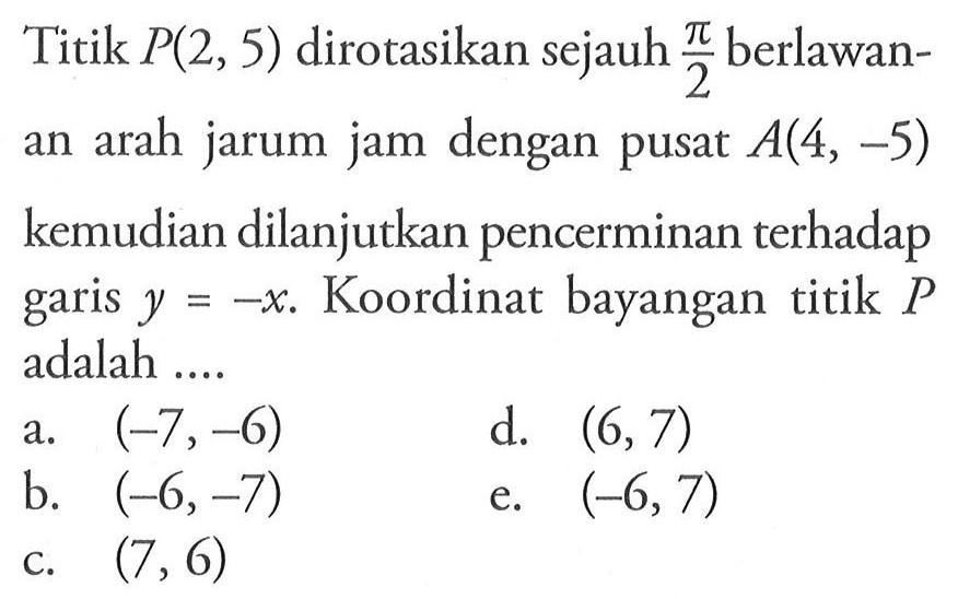 Titik P(2,5) dirotasikan sejauh pi/2 berlawanan arah jarum jam dengan pusat A(4,-5) kemudian dilanjutkan pencerminan terhadap garis y=-x. Koordinat bayangan titik P adalah....