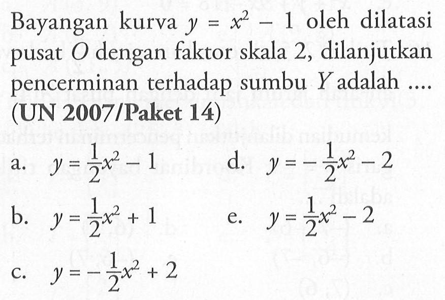 Bayangan kurva y=x^2-1 oleh dilatasi pusat O dengan faktor skala 2, dilanjutkan pencerminan terhadap sumbu Y adalah (UN 2007 /Paket 14)