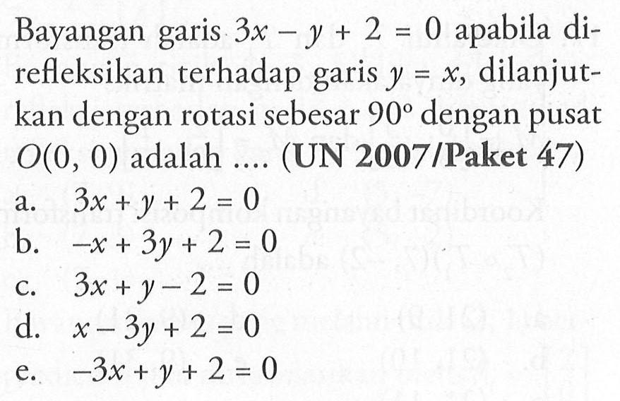 Bayangan garis 3x-y+2=0 apabila direfleksikan terhadap garis y=x, dilanjutkan dengan rotasi sebesar 90 dengan pusat O(0, 0) adalah .... (UN 2007 /Paket 47)