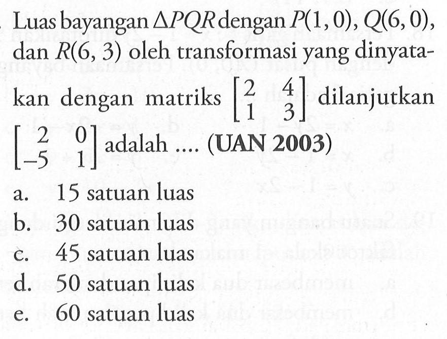 Luas bayangan segitiga PQR dengan P(1, 0), Q(6, 0), dan R(6, 3) oleh transformasi yang dinyata- kan dengan matriks [2 4 1 3] dilanjutkan [2 0 -5 1] adalah .... (UAN 2003)