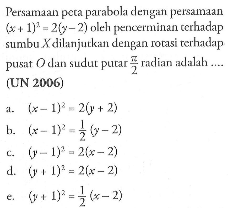 Persamaan peta parabola dengan persamaan (x+1)=(y-2) oleh pencerminan terhadap sumbu X dilanjutkan dengan rotasi terhadap pusat 0 dan sudut putar pi/2 radian adalah ... (UN 2006)