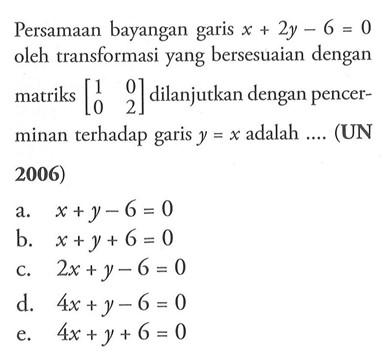 Persamaan bayangan garis x+2y-6=0 oleh transformasi yang bersesuaian dengan matriks [1 0 0 2] dilanjutkan dengan pencerminan terhadap garis y=x adalah .... (UN 2006)