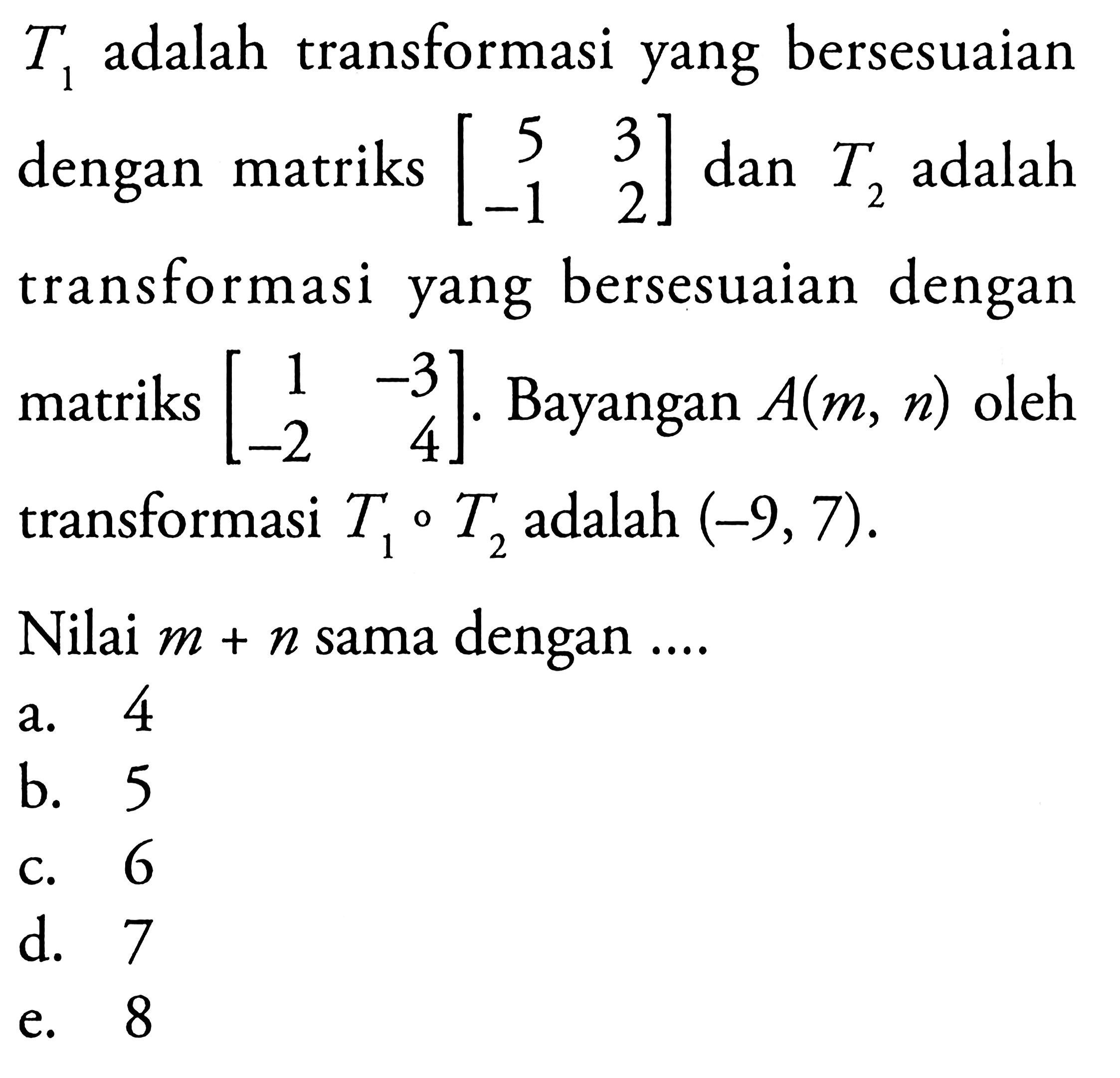 T1 adalah transformasi yang bersesuaian dengan matriks [5 3 -1 2] dan T2 adalah transformasi yang bersesuaian dengan matriks [1 -3 -2 4]. Bayangan A(m,n) oleh transformasi T1oT2 adalah (-9,7). Nilai m+n sama dengan....