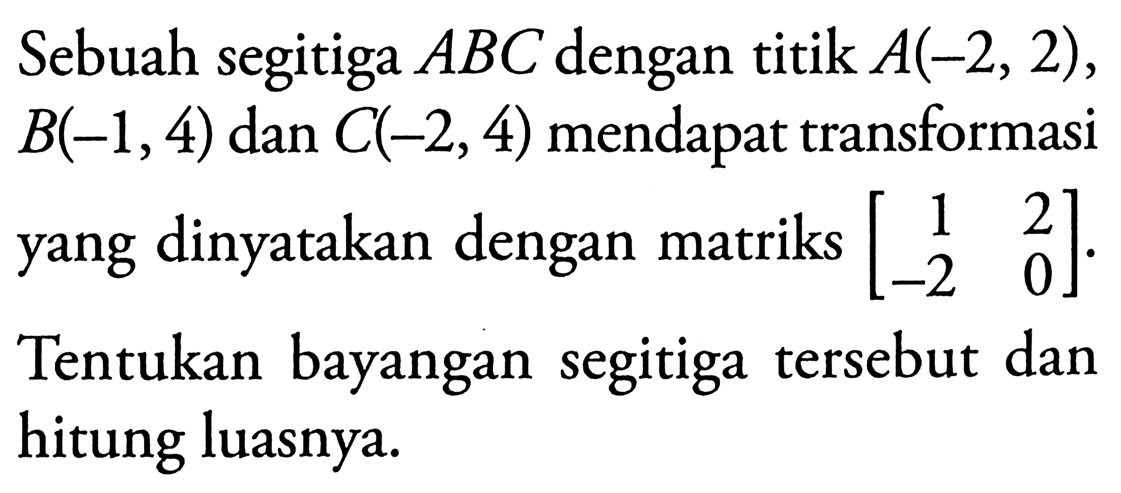 Sebuah segitiga ABC dengan titik A(-2,2), B(-1,4) dan C(-2,4) mendapat transformasi yang dinyatakan dengan matriks [1 2 -2 0]. Tentukan bayangan segitiga tersebut dan hitung luasnya.