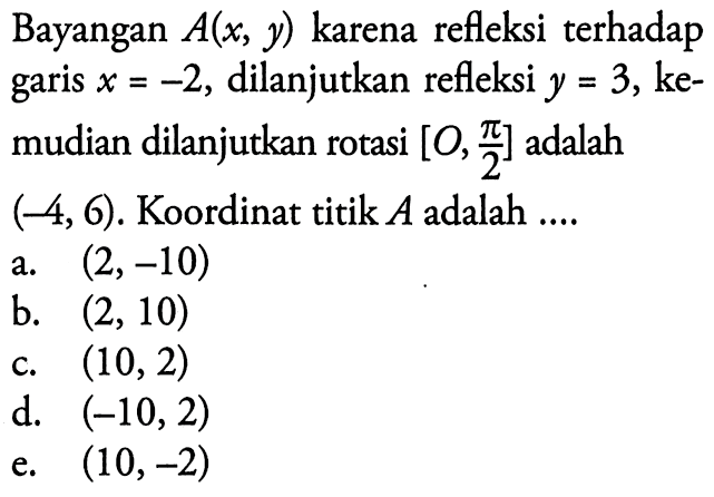 Bayangan A(x, y) karena refleksi terhadap garis x=-2, dilanjutkan refleksi y=3, kemudian dilanjutkan rotasi [O, pi/2] adalah (-4, 6). Koordinat titik A adalah....