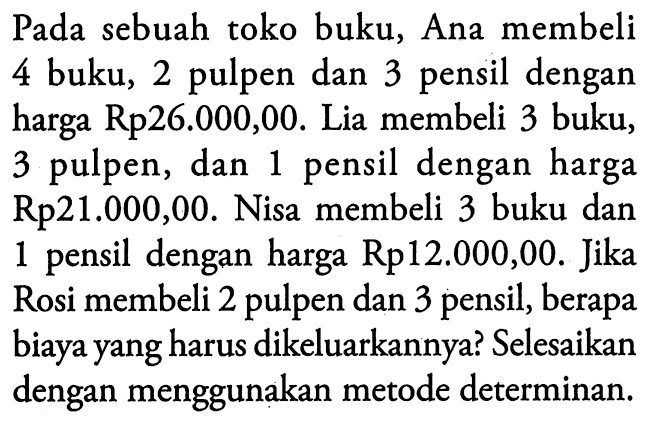 Pada sebuah toko buku, Ana membeli 4 buku, 2 pulpen dan 3 pensil dengan harga Rp26.000,00. Lia membeli 3 buku, 3 pulpen, dan 1 pensil dengan harga Rp21.000,00. Nisa membeli 3 buku dan 1 pensil dengan harga Rp12.000,00. Jika Rosi membeli 2 pulpen dan 3 pensil, berapa biaya yang harus dikeluarkannya? Selesaikan dengan menggunakan metode determinan.