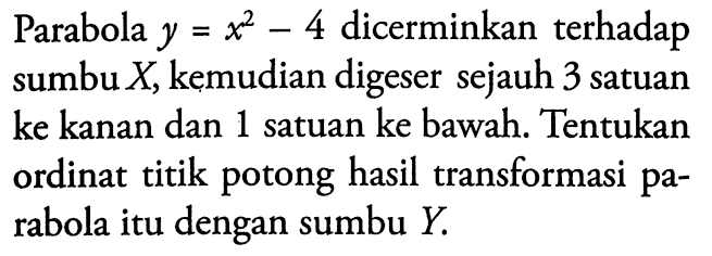 Parabola  y=x^2-4  dicerminkan terhadap sumbu  X , kemudian digeser sejauh 3 satuan ke kanan dan 1 satuan ke bawah. Tentukan ordinat titik potong hasil transformasi parabola itu dengan sumbu  Y .