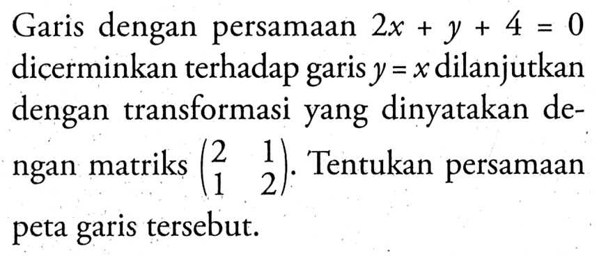 Garis dengan persamaan 2x + Y + 4 = 0 dicerminkan terhadap garis y =x dilanjutkan dengan transformasi yang dinyatakan dengan matriks (2 1 1 2). Tentukan persamaan peta garis tersebut