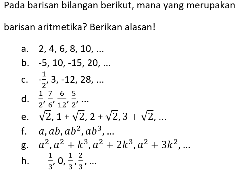 Pada barisan bilangan berikut, mana yang merupakan barisan aritmetika? Berikan alasan! a. 2,4,6,8, 10, ....  b. -5,10,-15,20, ... c. -1/2,3,-12,28, ... d 1/2, 7/6, 6/12, 5/2, ... e. akar(2),1+akar(2),2+akar(22),3+akar(2), f. a,ab,ab^2,ab^3,... g. a^2,a^2+k^3,a^2+2k^3 ,a^2+3k^2,... h. -1/3, 0, 1/3, 2/3, ...