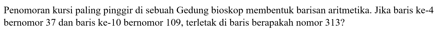 Penomoran kursi paling pinggir di sebuah Gedung bioskop membentuk barisan aritmetika. Jika baris ke-4 bernomor 37 dan baris ke-10 bernomor 109, terletak di baris berapakah nomor 313?