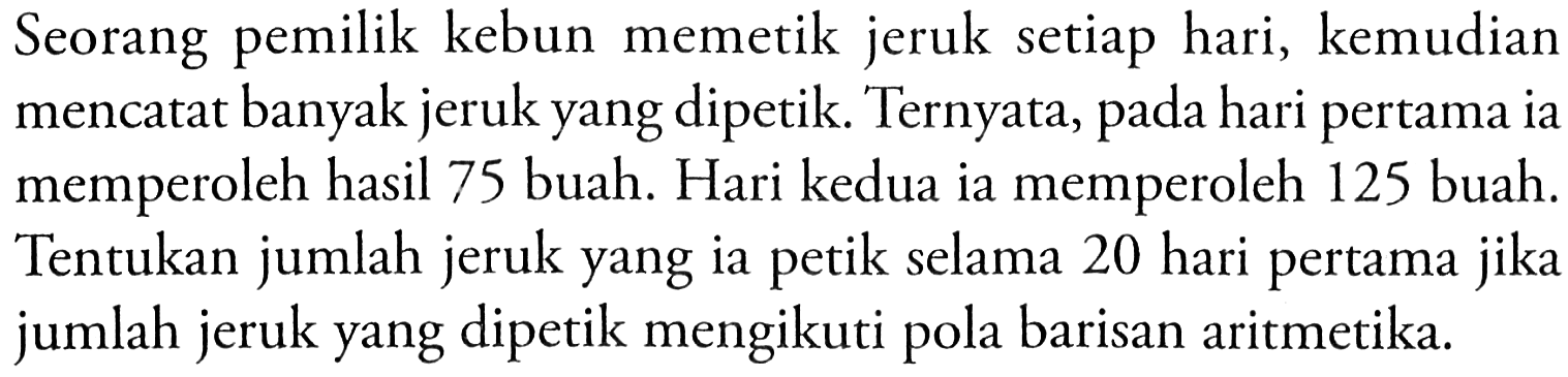 Seorang kebun memetik jeruk setiap hari, kemudian pemilik banyak jeruk yang dipetik. Ternyata, mencatat pada hari pertama ia memperoleh hasil 75 buah: Hari kedua ia memperoleh 125 buah. Tentukan jumlah jeruk yang ia selama 20 hari pertama petik jikal jumlah jeruk yang dipetik mengikuti pola barisan aritmetika.