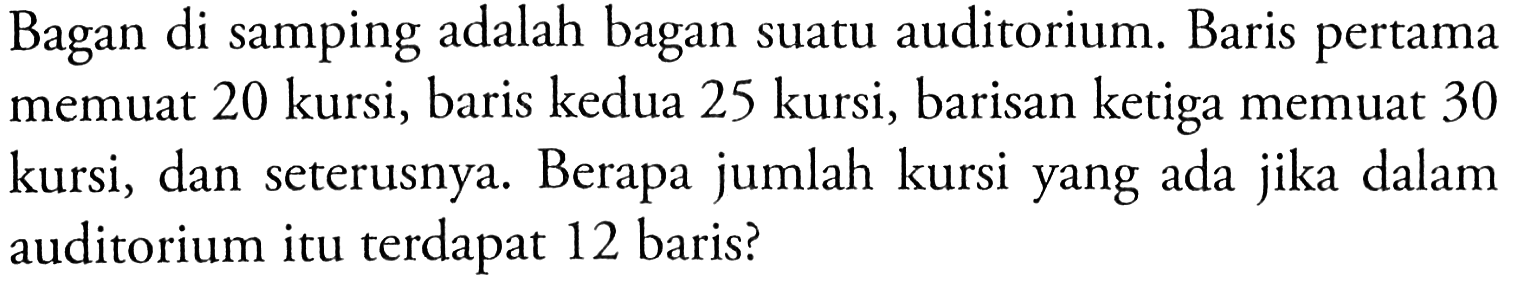 Bagan di samping adalah bagan suatu auditorium. Baris pertama memuat 20 kursi, baris kedua 25 kursi, barisan ketiga memuat 30 kursi, dan seterusnya. Berapa jumlah kursi yang ada jika dalam auditorium itu terdapat 12 baris?