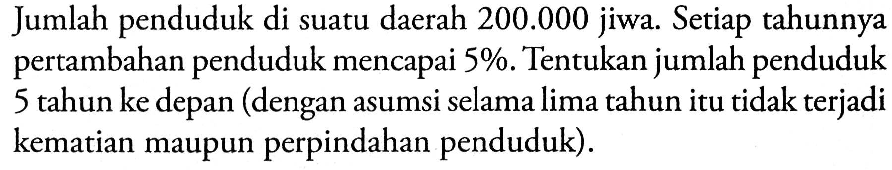 Jumlah penduduk di suatu daerah 200.000 jiwa. Setiap tahunnya pertambahan penduduk mencapai 5%. Tentukan jumlah penduduk 5 tahun ke depan (dengan asumsi selama lima tahun itu tidak terjadi kematian maupun perpindahan penduduk).