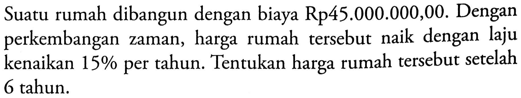 Suatu rumah dibangun dengan biaya Rp 45.000.000,00. Dengan perkembangan zaman, harga rumah tersebut naik dengan laju kenaikan 15% per tahun. Tentukan harga rumah tersebut setelah 6 tahun. 