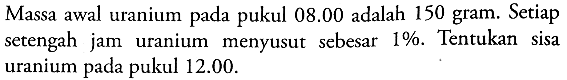Massa awal uranium pada pukul 08.00 adalah 150 gram. Setiap setengah jam uranium menyusut sebesar 1%. Tentukan sisa uranium pada pukul 12.00.