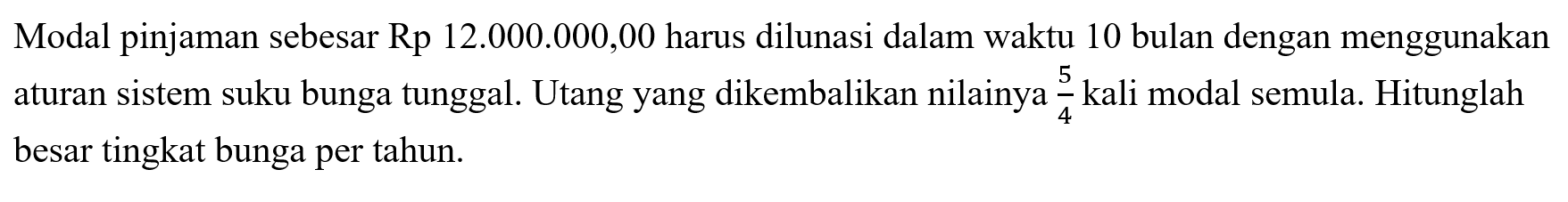 Modal pinjaman sebesar Rp12.000.000,00 harus dilunasi dalam waktu 10 bulan dengan menggunakan aturan sistem suku bunga tunggal. Utang yang dikembalikan nilainya 5/4 kali modal semula. Hitunglah besar tingkat bunga per tahun. 