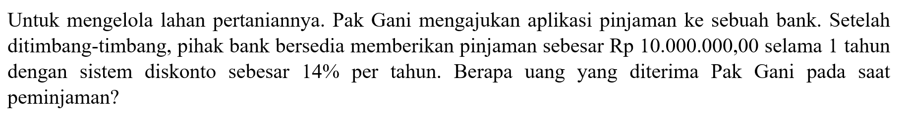 Untuk mengelola lahan pertaniannya. Pak Gani mengajukan aplikasi pinjaman ke sebuah bank. Setelah ditimbang-timbang, pihak bank bersedia memberikan pinjaman sebesar Rp10.000.000,00 selama 1 tahun dengan sistem diskonto sebesar 14%  per tahun. Berapa uang yang diterima Pak Gani pada saat peminjaman?