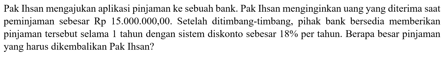 Pak Ihsan mengajukan aplikasi pinjaman ke sebuah bank. Pak Ihsan menginginkan uang yang diterima saat peminjaman sebesar Rp 15.000.000,00. Setelah ditimbang-timbang, pihak bank bersedia memberikan pinjaman tersebut selama 1 tahun dengan sistem diskonto sebesar  18%  per tahun. Berapa besar pinjaman yang harus dikembalikan Pak Ihsan?