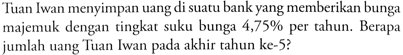 Tuan Iwan menyimpan uang di suatu bank yang memberikan bunga majemuk dengan tingkat suku bunga 4,75% per tahun. Berapa jumlah uang Tuan Iwan pada akhir tahun ke-5?