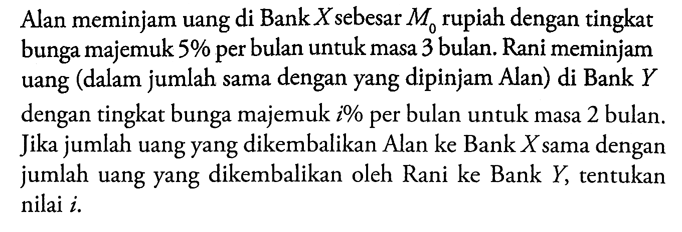 Alan meminjam uang di Bank X sebesar M0 rupiah dengan tingkat bunga majemuk 5% per bulan untuk masa 3 bulan. Rani meminjam uang (dalam jumlah sama dengan yang dipinjam Alan) di Bank Y dengan tingkat bunga majemuk i% per bulan untuk masa 2 bulan. Jika jumlah uang yang dikembalikan Alan ke Bank X sama dengan jumlah uang yang dikembalikan oleh Rani ke Bank Y, tentukan nilai i. 