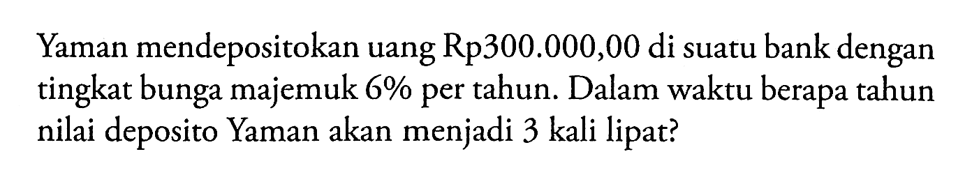 Yaman mendepositokan uang Rp300.000,00 di suatu bank dengan tingkat bunga majemuk  6%  per tahun. Dalam waktu berapa tahun nilai deposito Yaman akan menjadi 3 kali lipat?