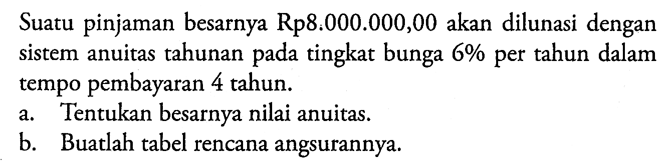 Suatu pinjaman besarnya Rp8:000.000,00 akan dilunasi dengan sistem anuitas tahunan pada tingkat bunga  6 %  per tahun dalam tempo pembayaran 4 tahun.a. Tentukan besarnya nilai anuitas.b. Buatlah tabel rencana angsurannya.