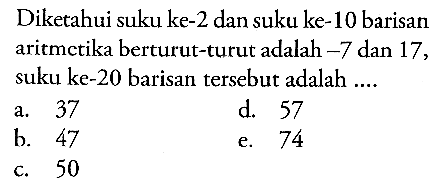 Diketahui suku ke-2 dan suku ke-10 barisan aritmetika berturut-turut adalah  -7  dan 17 , suku ke-20 barisan tersebut adalah ....