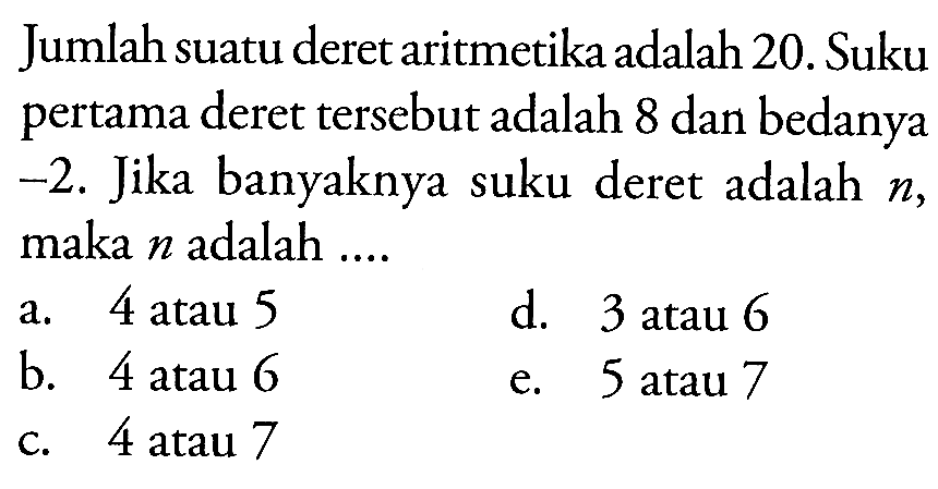 Jumlah suatu deret aritmetika adalah 20. Suku pertama deret tersebut adalah 8 dan bedanya -2. Jika banyaknya suku deret adalah n, maka n adalah a. 4 atau 5 d.3 atau 6 b. 4 atau 6 e. 5 atau 7 c. 4 atau 7