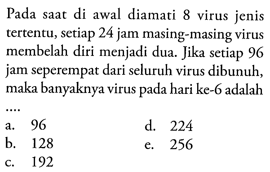 Pada saat di awal diamati 8 virus jenis tertentu, setiap 24 jam masing-masing virus membelah diri menjadi dua. Jika setiap 96 jam seperempat dari seluruh virus dibunuh, maka banyaknya virus pada hari ke-6 adalah 