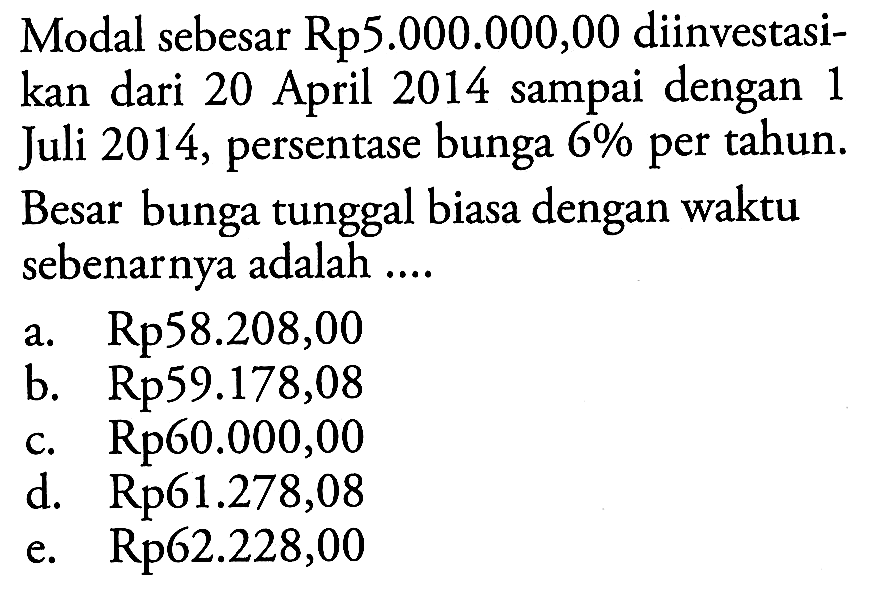 Modal sebesar Rp5.000.000,00 diinvestasikan dari 20 April 2014 sampai dengan 1 Juli 2014, persentase bunga 6 % per tahun. Besar bunga tunggal biasa dengan waktu sebenarnya adalah .... 