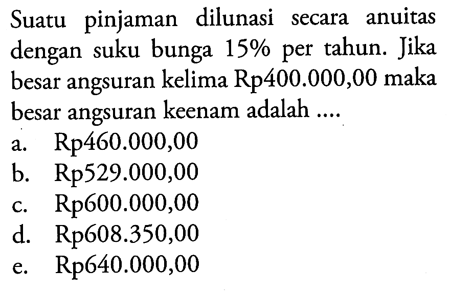 Suatu pinjaman dilunasi secara anuitas dengan suku bunga 15% per tahun. Jika besar angsuran kelima Rp400.000,00 maka besar angsuran keenam adalah ....