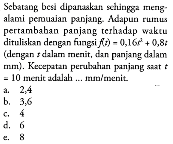 Sebatang besi dipanaskan sehingga mengalami pemuaian panjang. Adapun rumus pertambahan panjang terhadap waktu dituliskan dengan fungsi f(t)=0,16 t^2+0,8t (dengan t dalam menit, dan panjang dalam mm ). Kecepatan perubahan panjang saat t =10 menit adalah ... mm / menit.