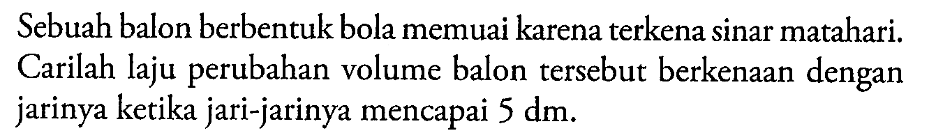 Sebuah balon berbentuk bola memuai karena terkena sinar matahari. Carilah laju perubahan volume balon tersebut berkenaan dengan jarinya ketika jari-jarinya mencapai 5 dm.