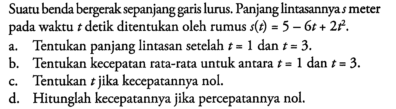 Suatu benda bergerak sepanjang garis lurus. Panjang lintasannya  s  meter pada waktu  t  detik ditentukan oleh rumus  s(t)=5-6t+2 t^2.a. Tentukan panjang lintasan setelah  t=1  dan  t=3.b. Tentukan kecepatan rata-rata untuk antara  t=1  dan  t=3.c. Tentukan  t  jika kecepatannya nol.d. Hitunglah kecepatannya jika percepatannya nol.