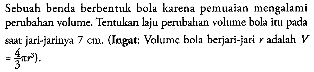 Sebuah benda berbentuk bola karena pemuaian mengalami perubahan volume. Tentukan laju perubahan volume bola itu pada saat jari-jarinya  7 cm . (Ingat: Volume bola berjari-jari r adalah V =4/3 pi r^3)