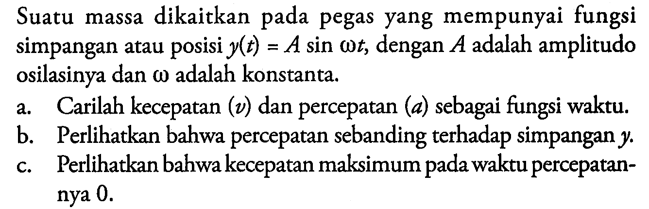 Suatu massa dikaitkan pada pegas yang mempunyai fungsi simpangan atau posisi  y(t) = A sin omega t, dengan A adalah amplitudo osilasinya dan omega adalah konstanta.
a. Carilah kecepatan (v) dan percepatan (a) sebagai fungsi waktu.
b. Perlihatkan bahwa percepatan sebanding terhadap simpangan  y .
c. Perlihatkan bahwa kecepatan maksimum pada waktu percepatannya 0. 